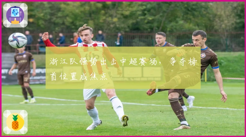 浙江队强势出击中超赛场，争夺榜首位置成焦点