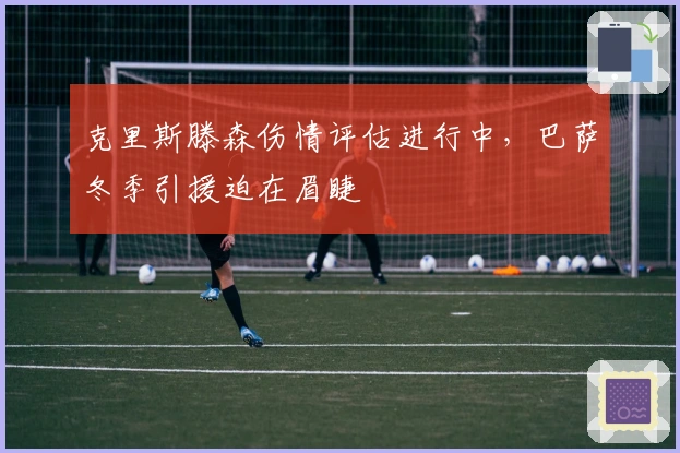 克里斯滕森伤情评估进行中，巴萨冬季引援迫在眉睫