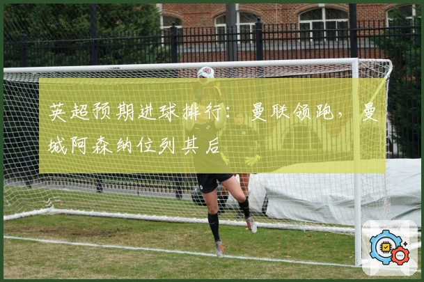 英超预期进球排行：曼联领跑，曼城阿森纳位列其后