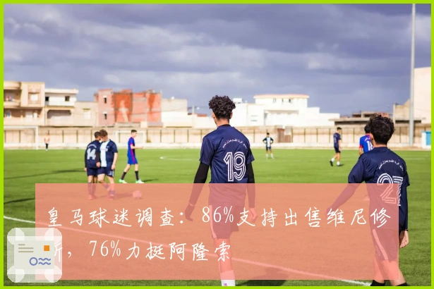 皇马球迷调查：86%支持出售维尼修斯，76%力挺阿隆索