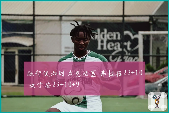 独行侠加时力克活塞 弗拉格23+10 坎宁安29+10+9