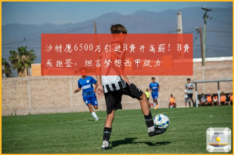 沙特愿6500万引进B费开高薪！B费或拒签，坦言梦想西甲效力