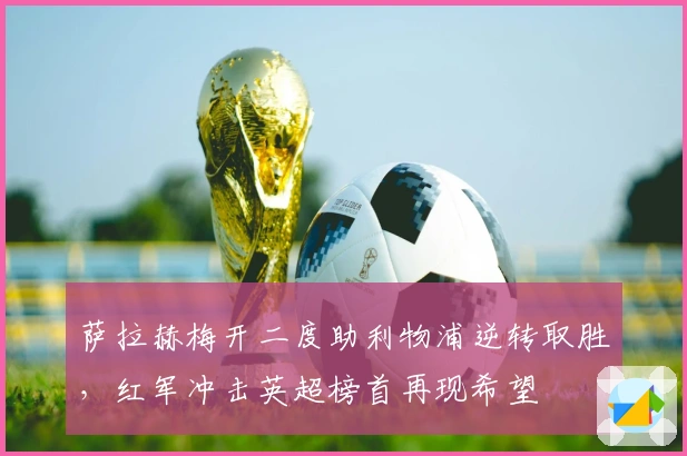 萨拉赫梅开二度助利物浦逆转取胜,红军冲击英超榜首再现希望