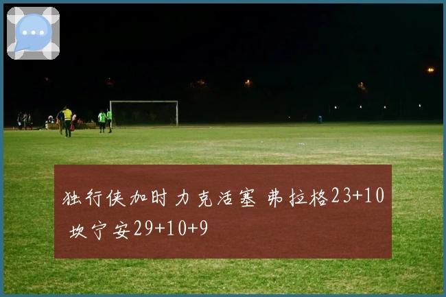 独行侠加时力克活塞 弗拉格23+10 坎宁安29+10+9