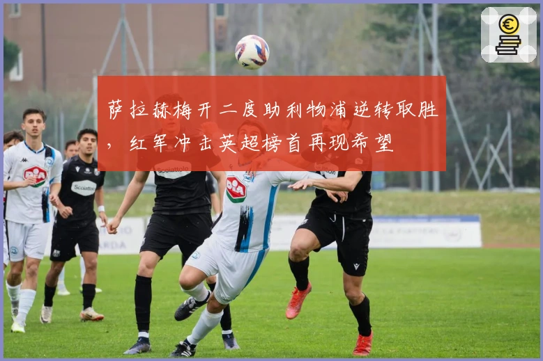 萨拉赫梅开二度助利物浦逆转取胜，红军冲击英超榜首再现希望